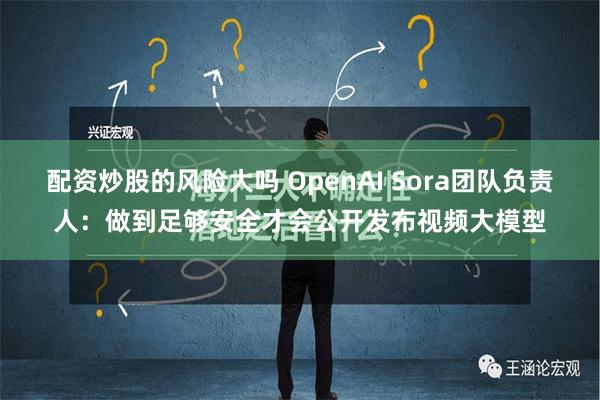 配资炒股的风险大吗 OpenAI Sora团队负责人：做到足够安全才会公开发布视频大模型