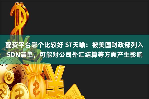 配资平台哪个比较好 ST天喻：被美国财政部列入SDN清单，可能对公司外汇结算等方面产生影响