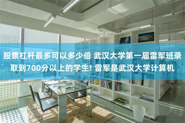 股票杠杆最多可以多少倍 武汉大学第一届雷军班录取到700分以上的学生! 雷军是武汉大学计算机