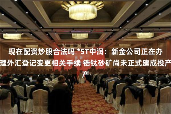 现在配资炒股合法吗 *ST中润：新金公司正在办理外汇登记变更相关手续 锆钛砂矿尚未正式建成投产