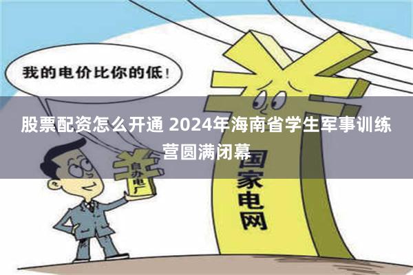 股票配资怎么开通 2024年海南省学生军事训练营圆满闭幕