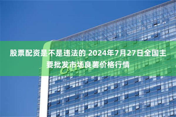 股票配资是不是违法的 2024年7月27日全国主要批发市场良薯价格行情