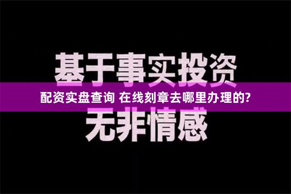 配资实盘查询 在线刻章去哪里办理的?