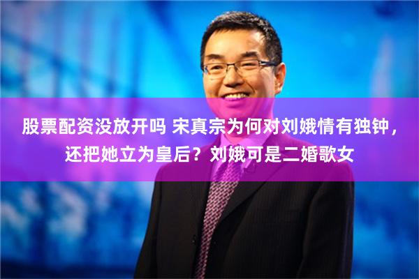 股票配资没放开吗 宋真宗为何对刘娥情有独钟，还把她立为皇后？刘娥可是二婚歌女