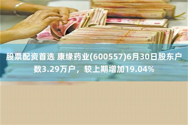 股票配资首选 康缘药业(600557)6月30日股东户数3.29万户，较上期增加19.04%