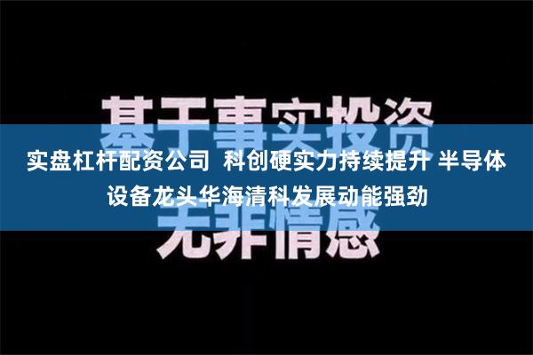 实盘杠杆配资公司  科创硬实力持续提升 半导体设备龙头华海清科发展动能强劲