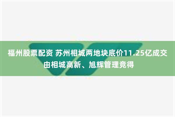 福州股票配资 苏州相城两地块底价11.25亿成交 由相城高新、旭辉管理竞得