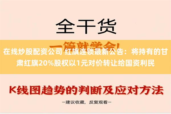 在线炒股配资公司 红旗连锁最新公告：将持有的甘肃红旗20%股权以1元对价转让给国资利民