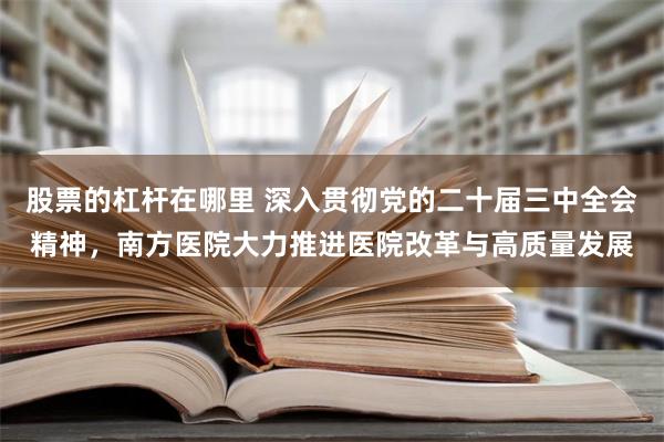 股票的杠杆在哪里 深入贯彻党的二十届三中全会精神，南方医院大力推进医院改革与高质量发展