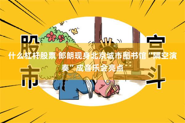 什么杠杆股票 郎朗现身北京城市图书馆“隔空演奏”成音乐会亮点