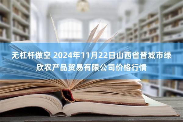 无杠杆做空 2024年11月22日山西省晋城市绿欣农产品贸易有限公司价格行情