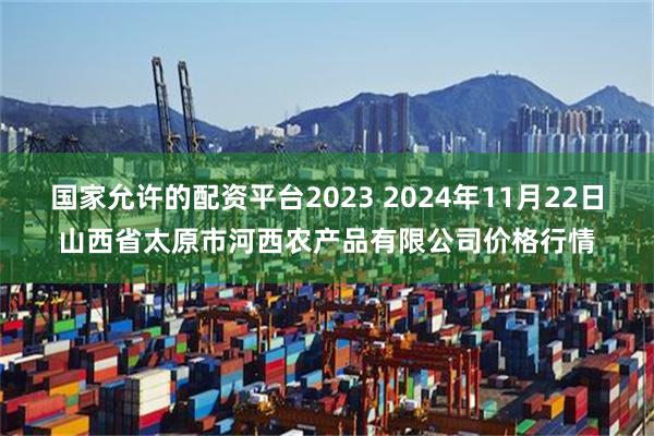 国家允许的配资平台2023 2024年11月22日山西省太原市河西农产品有限公司价格行情