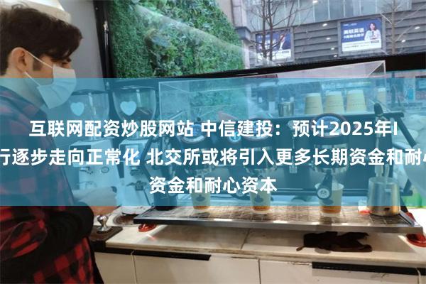 互联网配资炒股网站 中信建投：预计2025年IPO发行逐步走向正常化 北交所或将引入更多长期资金和耐心资本