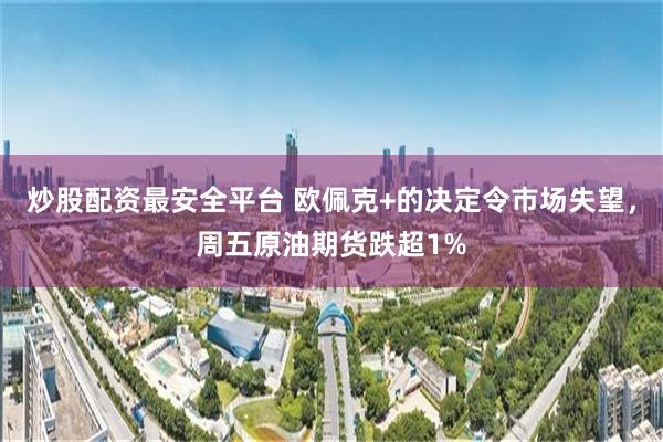 炒股配资最安全平台 欧佩克+的决定令市场失望，周五原油期货跌超1%