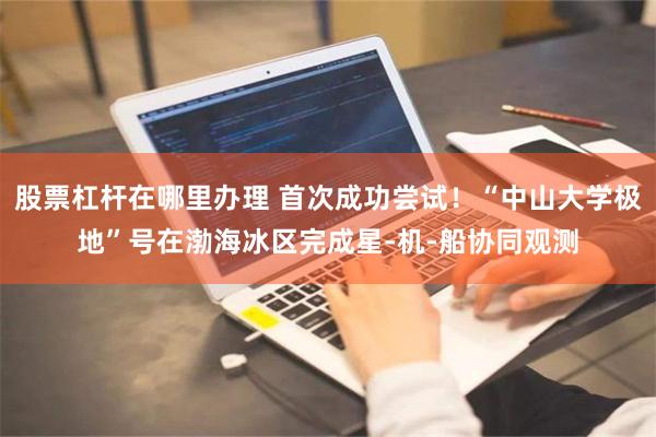 股票杠杆在哪里办理 首次成功尝试！“中山大学极地”号在渤海冰区完成星-机-船协同观测